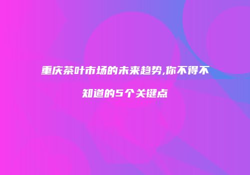 重庆茶叶市场的未来趋势,你不得不知道的5个关键点