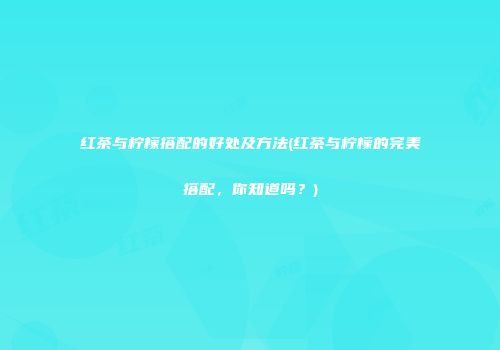 红茶与柠檬搭配的好处及方法(红茶与柠檬的完美搭配，你知道吗？)