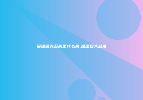 福建四大名茶是什么茶,福建四大名茶