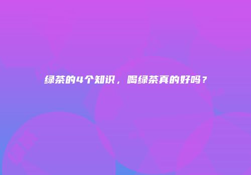 绿茶的4个知识，喝绿茶真的好吗？