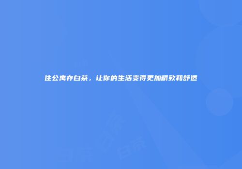 住公寓存白茶，让你的生活变得更加精致和舒适