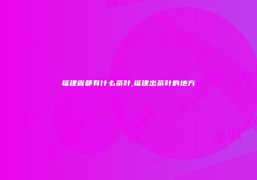 福建省都有什么茶叶,福建出茶叶的地方