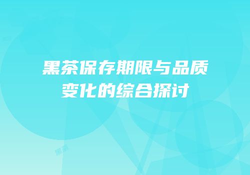 黑茶保存期限与品质变化的综合探讨