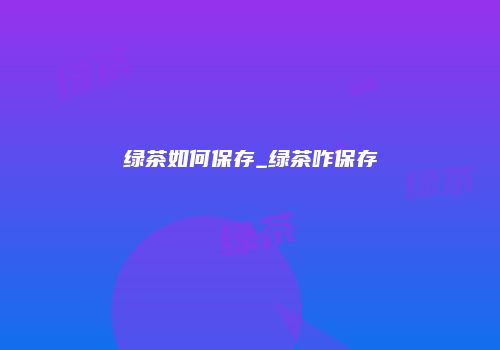 绿茶如何保存_绿茶咋保存