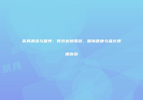 茶具清洁与保养：有效去除霉斑，保障健康与延长使用寿命