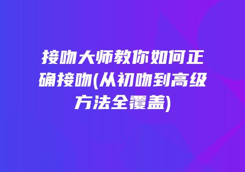 接吻大师教你如何正确接吻(从初吻到高级方法全覆盖)