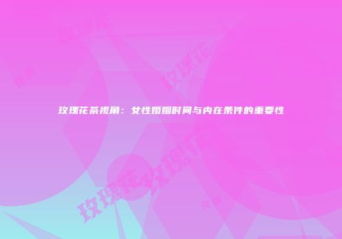 玫瑰花茶视角：女性婚姻时间与内在条件的重要性