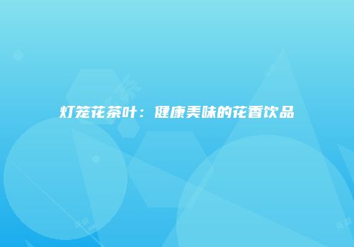 灯笼花茶叶：健康美味的花香饮品