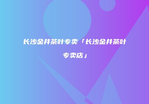 长沙金井茶叶专卖「长沙金井茶叶专卖店」