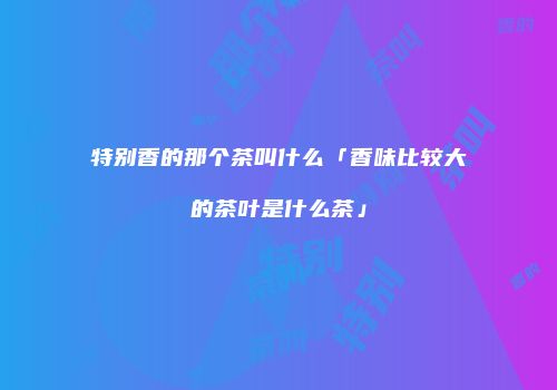 特别香的那个茶叫什么「香味比较大的茶叶是什么茶」
