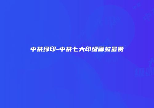 中茶绿印-中茶七大印级哪款最贵