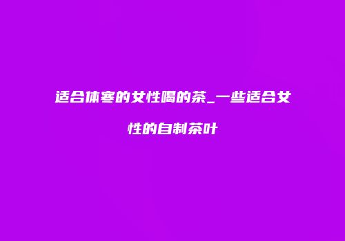 适合体寒的女性喝的茶_一些适合女性的自制茶叶