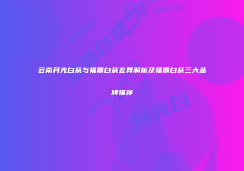 云南月光白茶与福鼎白茶差异解析及福鼎白茶三大品牌推荐