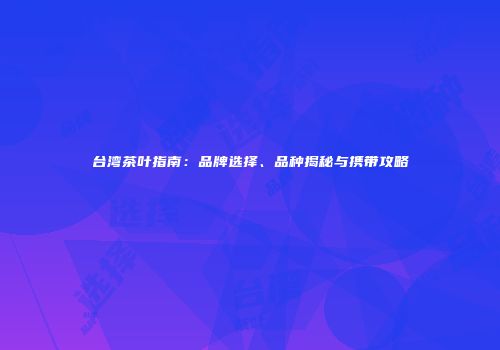 台湾茶叶指南：品牌选择、品种揭秘与携带攻略