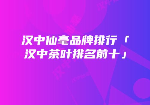 汉中仙毫品牌排行「汉中茶叶排名前十」