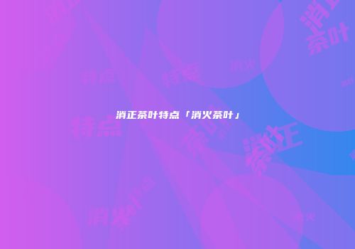 消正茶叶特点「消火茶叶」