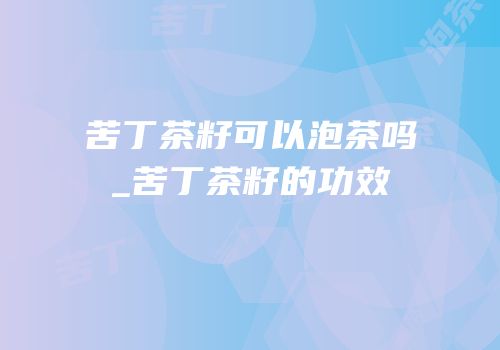 苦丁茶籽可以泡茶吗_苦丁茶籽的功效