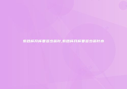 紫砂杯开杯要多少茶叶,紫砂杯开杯要多少茶叶水