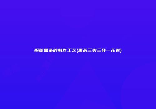 探秘黑茶的制作工艺(黑茶三尖三砖一花卷)
