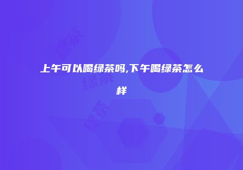 上午可以喝绿茶吗,下午喝绿茶怎么样