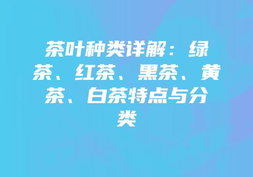 茶叶种类详解：绿茶、红茶、黑茶、黄茶、白茶特点与分类