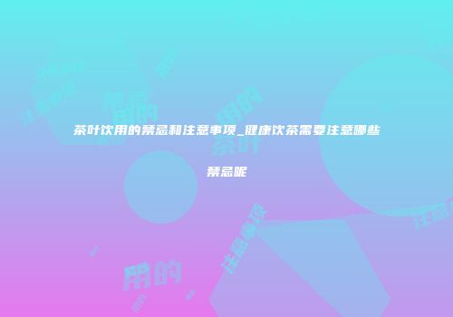 茶叶饮用的禁忌和注意事项_健康饮茶需要注意哪些禁忌呢