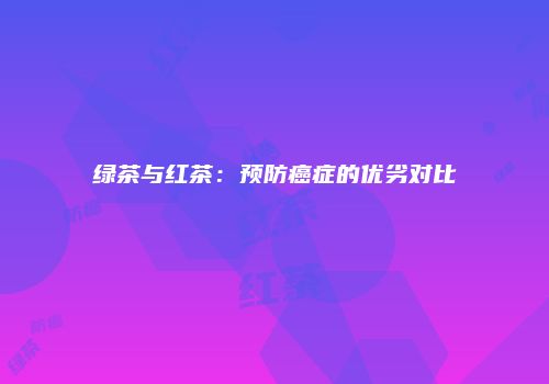 绿茶与红茶：预防癌症的优劣对比
