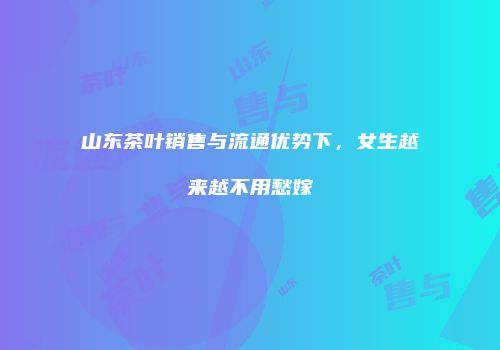 山东茶叶销售与流通优势下，女生越来越不用愁嫁