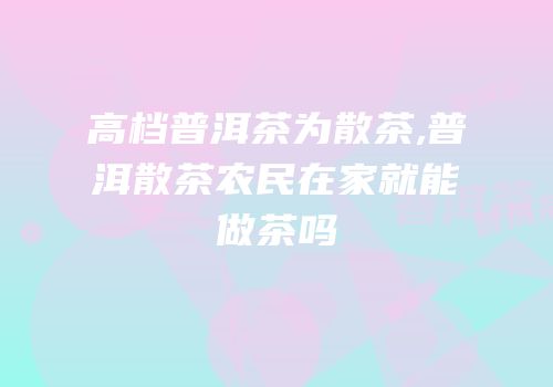 高档普洱茶为散茶,普洱散茶农民在家就能做茶吗