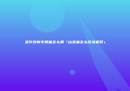 茶叶炒制专用油怎么用「山茶油怎么吃法最好」
