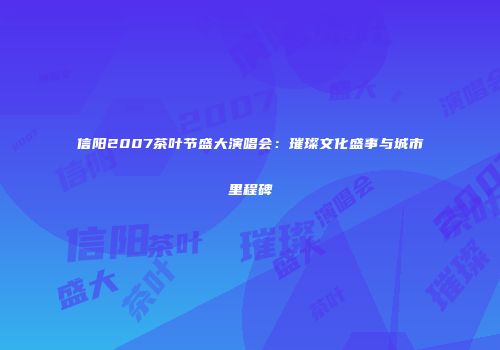 信阳2007茶叶节盛大演唱会：璀璨文化盛事与城市里程碑