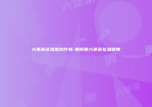六堡茶祛湿是炒作吗-如何喝六堡茶祛湿健脾