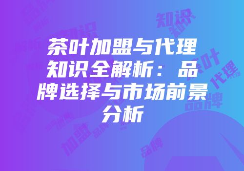 茶叶加盟与代理知识全解析：品牌选择与市场前景分析