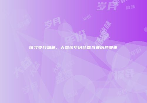 探寻岁月韵味：大益茶年份品鉴与背后的故事