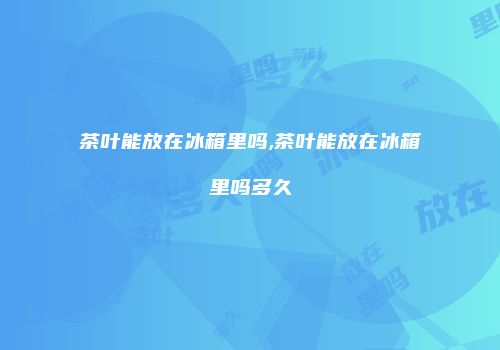 茶叶能放在冰箱里吗,茶叶能放在冰箱里吗多久
