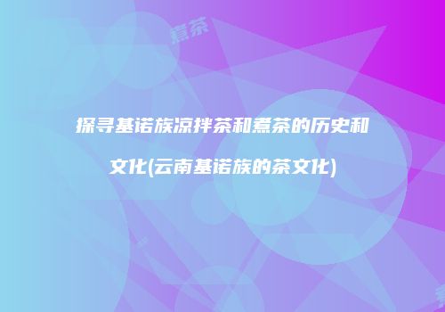 探寻基诺族凉拌茶和煮茶的历史和文化(云南基诺族的茶文化)