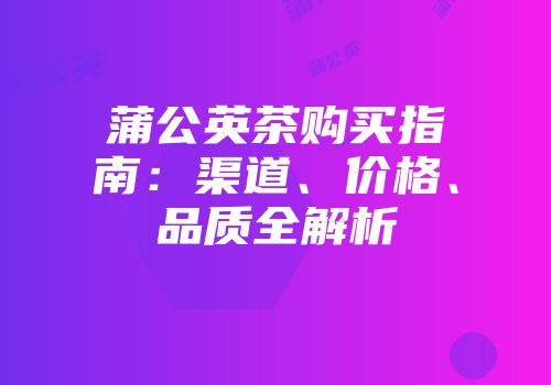 蒲公英茶购买指南：渠道、价格、品质全解析
