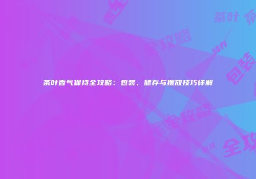 茶叶香气保持全攻略：包装、储存与摆放技巧详解