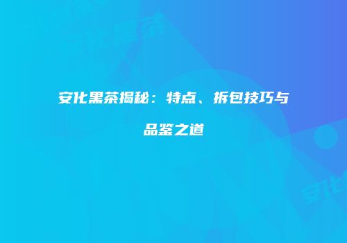 安化黑茶揭秘：特点、拆包技巧与品鉴之道
