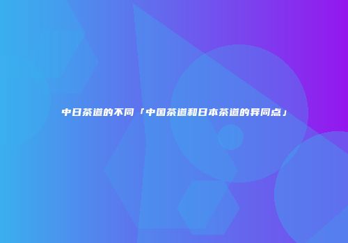 中日茶道的不同「中国茶道和日本茶道的异同点」