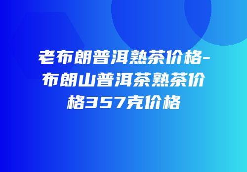 老布朗普洱熟茶价格-布朗山普洱茶熟茶价格357克价格