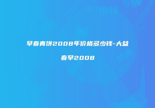 早春青饼2008年价格多少钱-大益春早2008