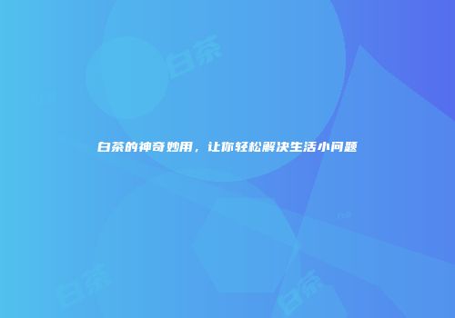白茶的神奇妙用，让你轻松解决生活小问题