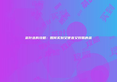 茶叶选购攻略：如何买到又便宜又好喝的茶