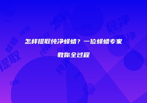 怎样提取纯净蜂蜡？一位蜂蜡专家教你全过程
