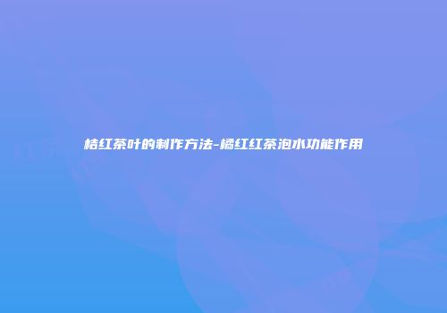 桔红茶叶的制作方法-橘红红茶泡水功能作用
