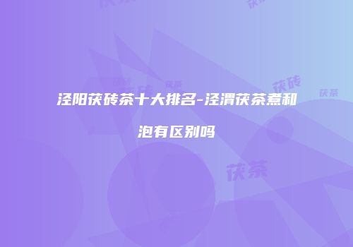 泾阳茯砖茶十大排名-泾渭茯茶煮和泡有区别吗