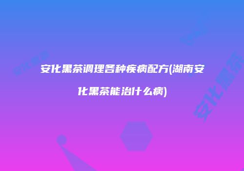 安化黑茶调理各种疾病配方(湖南安化黑茶能治什么病)