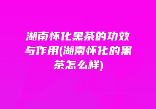 湖南怀化黑茶的功效与作用(湖南怀化的黑茶怎么样)