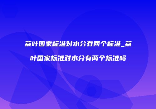茶叶国家标准对水分有两个标准_茶叶国家标准对水分有两个标准吗
